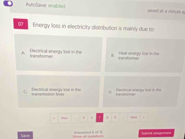 AutoSave: enabled saved at: a minute a
07 Energy loss in electricity distribution is mainly due to:
Heat energy lost in the
Electrical energy lost in the B: transformer
A: transformer
C: Electrical energy lost in the D: transformer Electrical energy lost in the
transmission lines
Prev .., 5 6 7 8 9 - Next ,
Answered 6 of 15
Save Show all questions Submit assignment