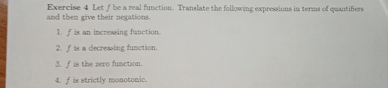 Let f be a real function. Translate the following expressions in terms of quantifiers 
and then give their negations. 
1. f is an increasing function. 
2. f is a decreasing function. 
3. f is the zero function. 
4. f is strictly monotonic.