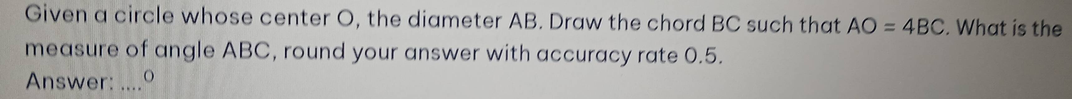 Given a circle whose center O, the diameter AB. Draw the chord BC such that AO=4BC. What is the 
measure of angle ABC, round your answer with accuracy rate 0.5. 
Answer: ....º