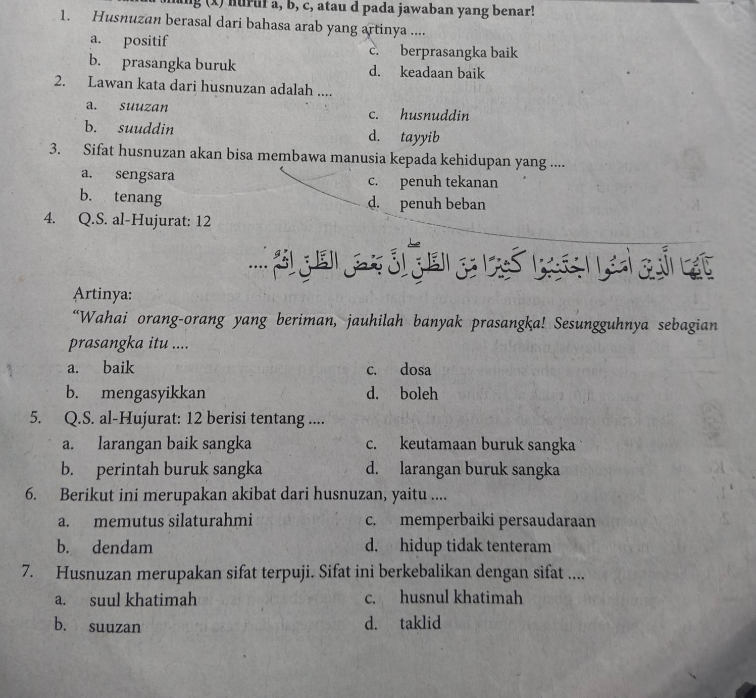 ng (x) huruf a, b, c, atau d pada jawaban yang benar!
1. Husnuzan berasal dari bahasa arab yang artinya ....
a. positif
c. berprasangka baik
b. prasangka buruk d. keadaan baik
2. Lawan kata dari husnuzan adalah ....
a. suuzan c. husnuddin
b. suuddin d. tayyib
3. Sifat husnuzan akan bisa membawa manusia kepada kehidupan yang ....
a. sengsara
c. penuh tekanan
b. tenang d. penuh beban
4. Q.S. al-Hujurat: 12
Artinya:
“Wahai orang-orang yang beriman, jauhilah banyak prasangka! Sesungguhnya sebagian
prasangka itu ....
a. baik c. dosa
b. mengasyikkan d. boleh
5. Q.S. al-Hujurat: 12 berisi tentang ....
a. larangan baik sangka c. keutamaan buruk sangka
b. perintah buruk sangka d. larangan buruk sangka
6. Berikut ini merupakan akibat dari husnuzan, yaitu ....
a. memutus silaturahmi c. memperbaiki persaudaraan
b. dendam d. hidup tidak tenteram
7. Husnuzan merupakan sifat terpuji. Sifat ini berkebalikan dengan sifat ....
a. suul khatimah c. husnul khatimah
b. suuzan d. taklid