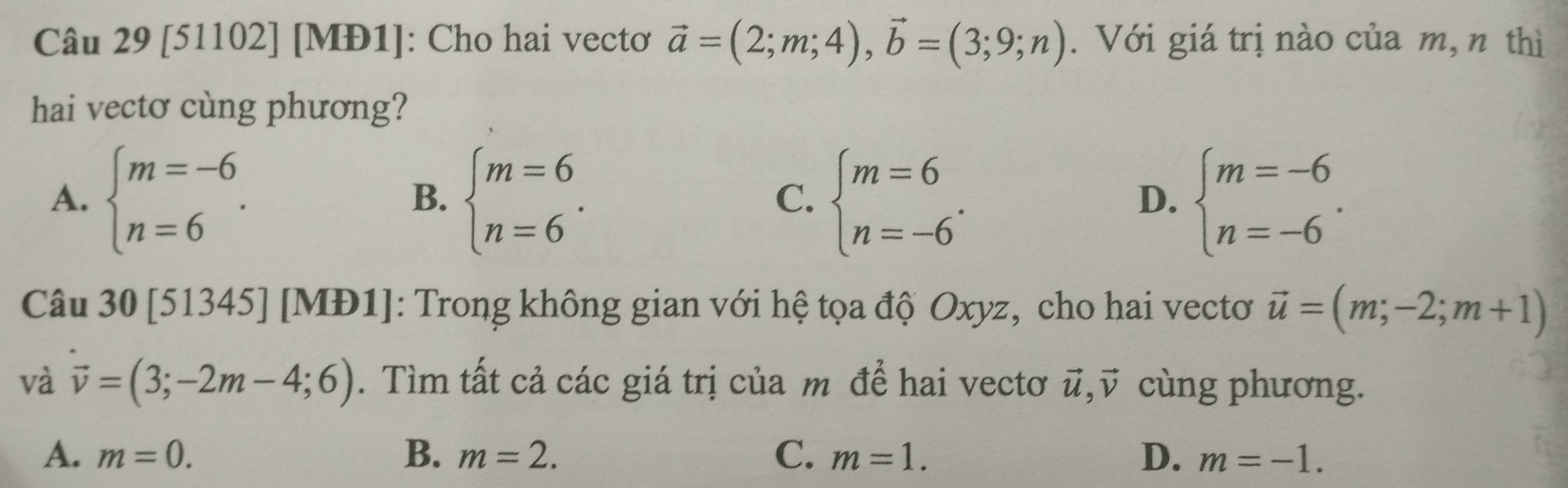 [51102] [MĐ1]: Cho hai vectơ vector a=(2;m;4), vector b=(3;9;n). Với giá trị nào của m, n thì
hai vecto cùng phương?
A. beginarrayl m=-6 n=6endarray.. beginarrayl m=6 n=6endarray.. beginarrayl m=6 n=-6endarray.. beginarrayl m=-6 n=-6endarray.. 
B.
C.
D.
Câu 30 [51345] [MĐ1]: Trong không gian với hệ tọa độ Oxyz, cho hai vectơ vector u=(m;-2;m+1)
và vector v=(3;-2m-4;6). Tìm tất cả các giá trị của m để hai vectơ vector u, vector v cùng phương.
A. m=0. B. m=2. C. m=1. D. m=-1.