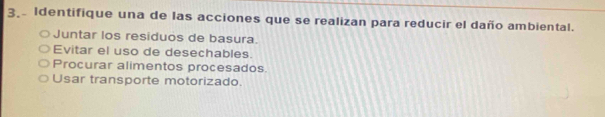 Identifique una de las acciones que se realizan para reducir el daño ambiental.
Juntar los residuos de basura.
Evitar el uso de desechables.
Procurar alimentos procesados.
Usar transporte motorizado.