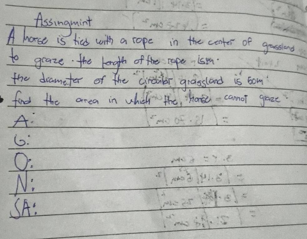 Assingaint 
A hose is ticd with a rope in the conter of gossiond 
to graze the length of the rope ism. 
the drameter of the cirdibor grassland is bom 
find the area in which the, Wonse - cannor gaze 
A: 
6: 
O. 
N: 
SA: