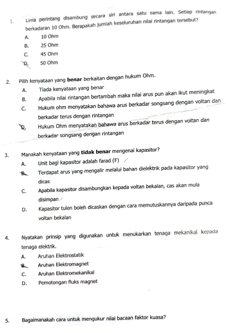 Lima perintang disambung secara siri antara satu sama lain. Setiap rintangan
berkadaran 10 Ohm. Berapakah jumlah keseluruhan nilai rintangan tersebut?
A. 10 Ohm
B. 25 Ohm
C. 45 Ohm
D. 50 Ohm
2. Pilih kenyataan yang benar berkaitan dengan hukum Ohm.
A. Tiada kenyataan yang benar
B. Apabila nilai rintangan bertambah maka nilai arus pun akan ikut meningkat
C. Hukum ohm menyatakan bahawa arus berkadar songsang dengan voltan dan
berkadar terus dengan rintangan
D. Hukum Ohm menyatakan bahawa arus berkadar terus dengan voltan dan
berkadar songsang dengan rintangan
3. Manakah kenyataan yang tidak benar mengenai kapasitor?
A. Unit bagi kapasitor adalah farad (F)
B. Terdapat arus yang mengalir melalui bahan dielektrik pada kapasitor yang
dicas
C. Apabila kapasitor disambungkan kepada voltan bekalan, cas akan mula
disimpan
D. Kapasitor tulen boleh dicaskan dengan cara memutuskannya daripada punca
voltan bekalan
4. Nyatakan prinsip yang digunakan untuk menukarkan tenaga mekanikal kepada
tenaga elektrik.
A. Aruhan Elektrostatik
B Aruhan Elektromagnet
C. Aruhan Elektromekanikal
D. Pemotongan fluks magnet
5. Bagaimanakah cara untuk mengukur nilai bacaan faktor kuasa?