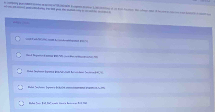 A company purchaned a mime at a cost of $1,500,00R i expents to mine 2,000,000 tony of are from ths ras. The saege sale of the sire a expoint i to $200006 i 50000ts
of one are mined and cold-during the fint yeur, the journal entry to recud the depleton is
Majty Chicn
Dubit Cash $93,760, cresit Accumulated Depletion $93,750
Debit Depiation Expense $03,750, credit Natural Resources $90,750
Debit Deplation Expense $3750; credit Accumulated Deplation $93750.
Debit Depletion Expense 112.500 I, credi Accumulated Deplation $112,600.
Debit Cash $112,500, credit Natural Resources $t12,500