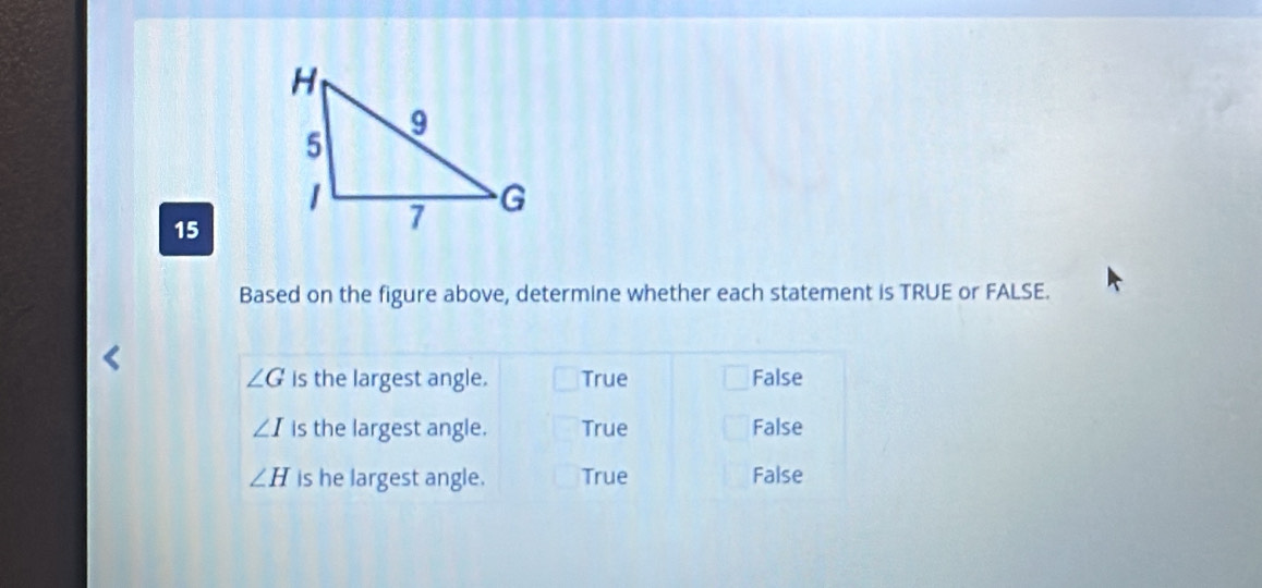 Based on the figure above, determine whether each statement is TRUE or FALSE.
∠ G is the largest angle. True False
∠ I is the largest angle. True False
∠ H is he largest angle. True False