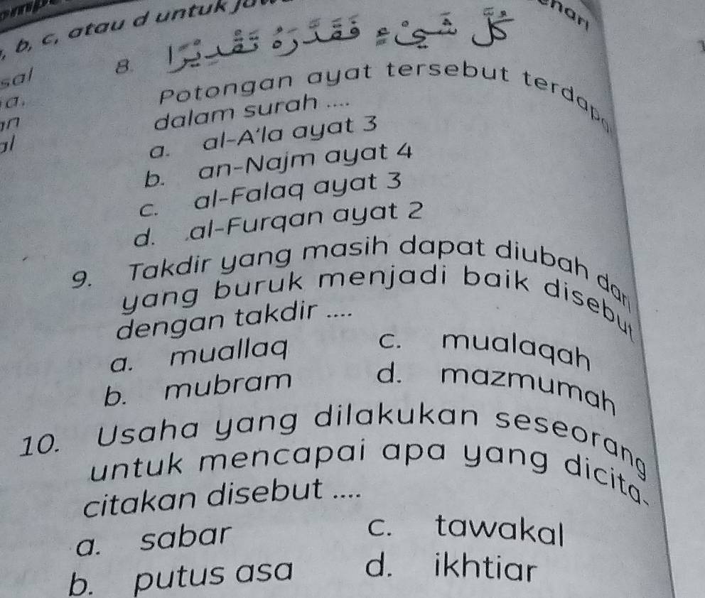 mp
, b, c , a tau d untuk ja «
har
a ª 
sal
8.
σ ,
Potongan ayat tersebut terdap
n
dalam surah ....
ol
a. al-A'la ayat 3
b. an-Najm ayat 4
c. al-Falaq ayat 3
d. al-Furqan ayat 2
9. Takdir yang masih dapat diubah dar
yang buruk menjadi baik disebutt .
dengan takdir ....
a. muallaq
c. mualaqah
b. mubram
d. mazmumah
10. Usaha yang dilakukan seseorang
untuk mencapai apa yang dicita .
citakan disebut ....
a. sabar
c. tawakal
b. putus asa d. ikhtiar