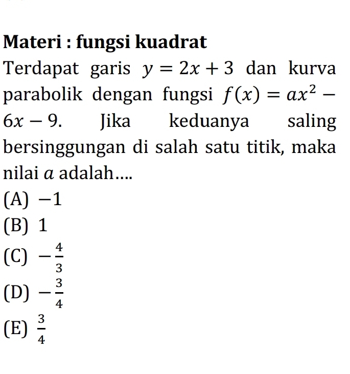 Materi : fungsi kuadrat
Terdapat garis y=2x+3 dan kurva
parabolik dengan fungsi f(x)=ax^2-
6x-9 Jika keduanya l saling
bersinggungan di salah satu titik, maka
nilai α adalah....
(A) -1
(B) 1
(C) - 4/3 
(D) - 3/4 
(E)  3/4 