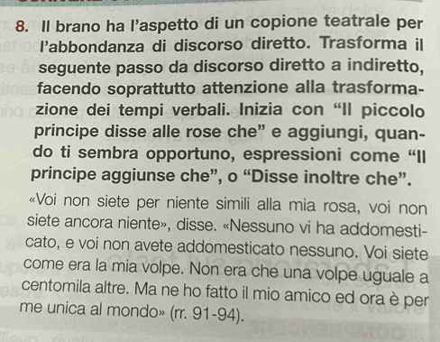 Il brano ha l’aspetto di un copione teatrale per 
l'abbondanza di discorso diretto. Trasforma il 
seguente passo da discorso diretto a indiretto, 
facendo soprattutto attenzione alla trasforma- 
zione dei tempi verbali. Inizia con “Il piccolo 
principe disse alle rose che” e aggiungi, quan- 
do ti sembra opportuno, espressioni come “Il 
principe aggiunse che”, o “Disse inoltre che”. 
«Voi non siete per niente simili alla mia rosa, voi non 
siete ancora niente», disse. «Nessuno vi ha addomesti- 
cato, e voi non avete addomesticato nessuno. Voi siete 
come era la mia volpe. Non era che una volpe uguale a 
centomila altre. Ma ne ho fatto il mio amico ed ora è per 
me unica al mondo» (rr. 91-94).