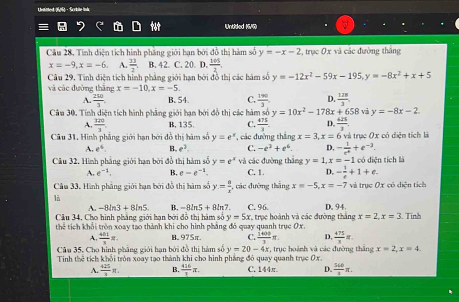 Untitled (6/6) - Scrble Ink
Untitled (6/6)
Câu 28. Tính diện tích hình phẳng giới hạn bởi do thị hàm số y=-x-2 , trục 0x và các đường thắng
x=-9,x=-6. A.  33/2 . B. 42. C. 20. D.  105/2 .
Câu 29. Tinh diện tích hỉnh phẳng giới hạn bởi đồ thị các hàm số y=-12x^2-59x-195,y=-8x^2+x+5
và các đường thăng x=-10,x=-5.
A.  250/3 , B. 54. C.  190/3 . D.  128/3 .
Câu 30. Tính diện tích hình phẳng giới hạn bởi đồ thị các hàm số y=10x^2-178x+658 và y=-8x-2.
A.  320/3 . B. 135. C.  475/3 . D.  625/3 .
Câu 31. Hình phẳng giới hạn bởi đồ thị hàm số y=e^x , các đường thăng x=3,x=6 và trục Ox có diện tích là
A. e^6. B. e^3. C. -e^3+e^6. D. - 1/e^6 +e^(-3).
Câu 32. Hình phẳng giới hạn bởi đồ thị hàm số y=e^x và các đường thắng y=1,x=-1 có diện tích là
A. e^(-1). B. e-e^(-1). C. 1. D. - 1/e +1+e.
Câu 33, Hình phẳng giới hạn bởi đồ thị hàm số y= 8/x  , các đường thắng x=-5,x=-7 và trục 0x có diện tích
là
A. -8ln 3+8ln 5. B. -8ln 5+8ln 7. C. 96 D. 94.
Câu 34. Cho hình phẳng giới hạn bởi đồ thị hảm số y=5x *, trục hoành và các đường thắng x=2,x=3. Tinh
thể tích khổi tròn xoay tạo thành khi cho hình phảng đó quay quanh trục Ox.
A.  481/3 π . B. 975π. C.  1400/3 π . D.  475/3 π .
Câu 35. Cho hình phẳng giới hạn bởi đồ thị hàm số y=20-4x , trục hoành và các đường thăng x=2,x=4.
Tính thể tích khối tròn xoay tạo thành khi cho hình phăng đó quay quanh trục Ox.
A.  425/3 π .  416/3 π . C. 144π. D.  560/3 π .
B.