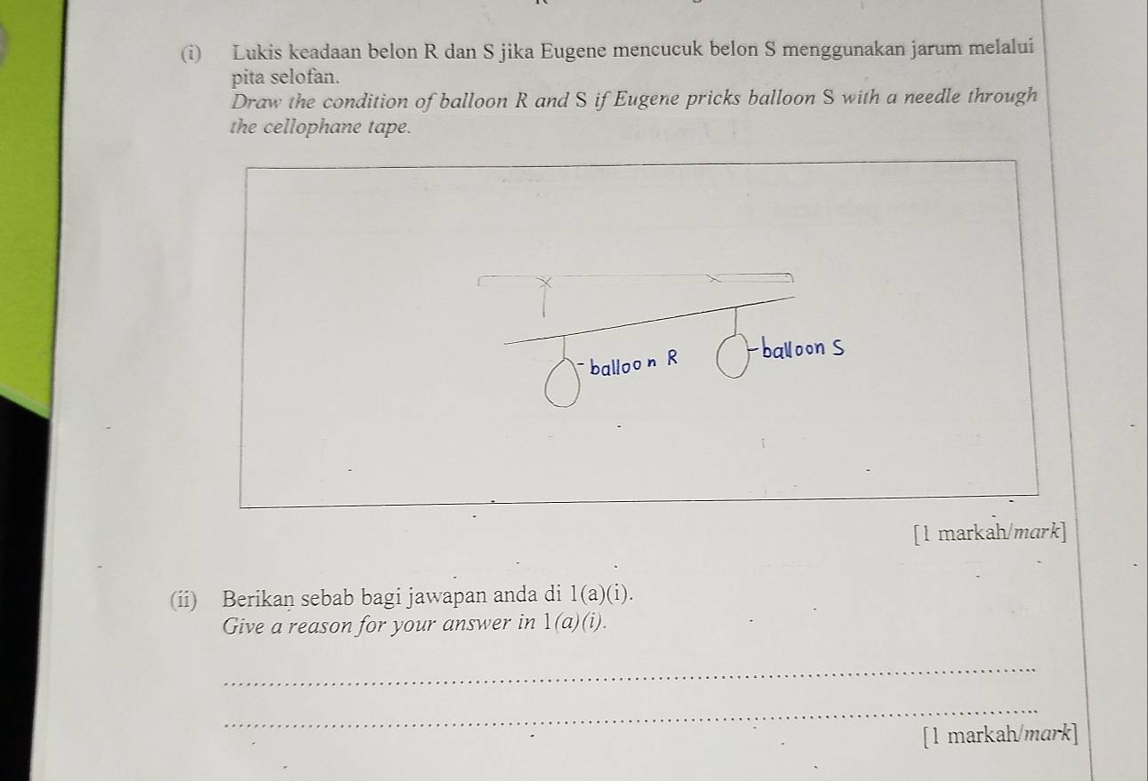 Lukis keadaan belon R dan S jika Eugene mencucuk belon S menggunakan jarum melalui 
pita selofan. 
Draw the condition of balloon R and S if Eugene pricks balloon S with a needle through 
the cellophane tape. 
balloo n R 
[1 markah/mark] 
(ii) Berikan sebab bagi jawapan anda di 1(a)(i). 
Give a reason for your answer in 1(a)(i). 
_ 
_ 
[1 markah/mark]