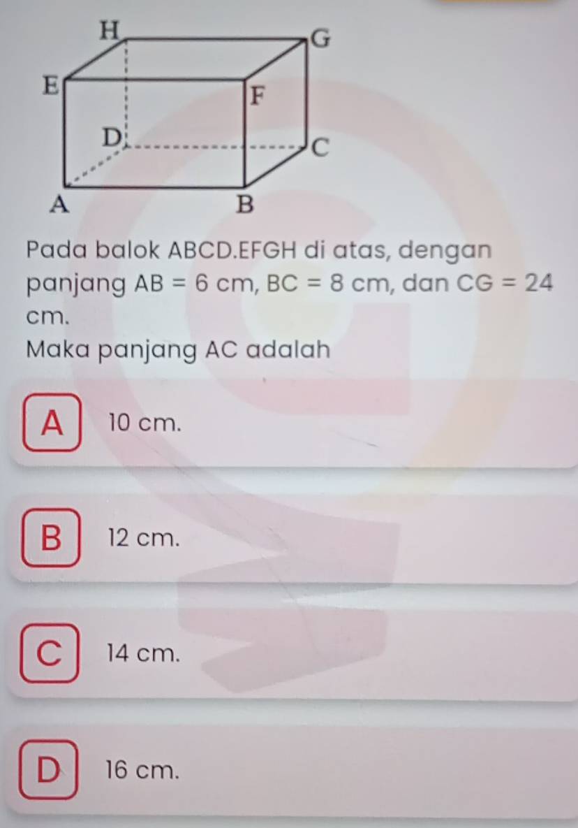 Pada balok ABCD. EFGH di atas, dengan
panjang AB=6cm, BC=8cm , dan CG=24
cm.
Maka panjang AC adalah
A 10 cm.
B 12 cm.
C 14 cm.
D 16 cm.