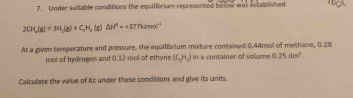 Under suitable conditions the equilibrium represented below was established.
2CH_4(g)leftharpoons 3H_2(g)+C_2H_2(g)△ H^0=+377kJmol^(-1)
At a given temperature and pressure, the equilibrium mixture contained 0.44mol of methane, 0.28
mol of hydrogen and 0.12 mol of ethyne (C_2H_2) in a container of volume 0.25dm^3. 
Calculate the value of Kc under these conditions and give its units.