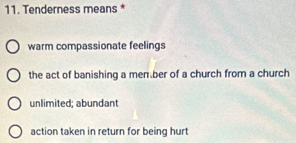 Tenderness means *
warm compassionate feelings
the act of banishing a member of a church from a church
unlimited; abundant
action taken in return for being hurt