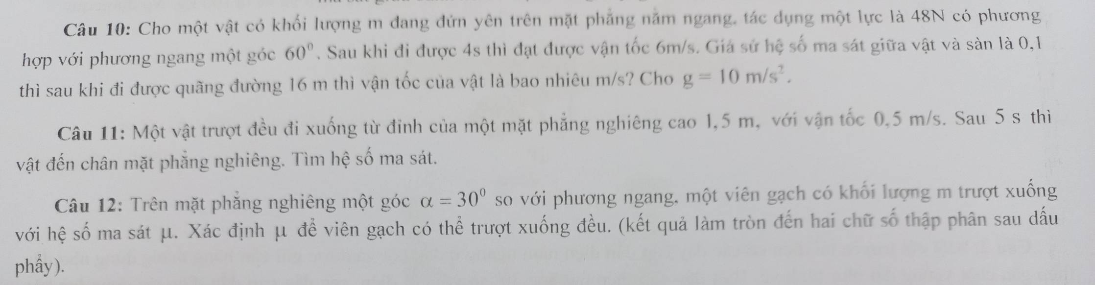 Cho một vật có khối lượng m đang đứn yên trên mặt phẳng năm ngang, tác dụng một lực là 48N có phương 
hợp với phương ngang một góc 60°. Sau khi đi được 4s thì đạt được vận tốc 6m/s. Giá sử hệ số ma sát giữa vật và sàn là 0, 1
thì sau khi đi được quãng đường 16 m thì vận tốc của vật là bao nhiêu m/s? Cho g=10m/s^2. 
Câu 11: Một vật trượt đều đi xuống từ đỉnh của một mặt phẳng nghiêng cao 1,5 m, với vận tốc 0,5 m/s. Sau 5 s thì 
vật đến chân mặt phẳng nghiêng. Tìm hệ số ma sát. 
Câu 12: Trên mặt phẳng nghiêng một góc alpha =30° so với phương ngang, một viên gạch có khối lượng m trượt xuống 
với hệ số ma sát μ. Xác định μ để viên gạch có thể trượt xuống đều. (kết quả làm tròn đến hai chữ số thập phân sau dấu 
phẩy).