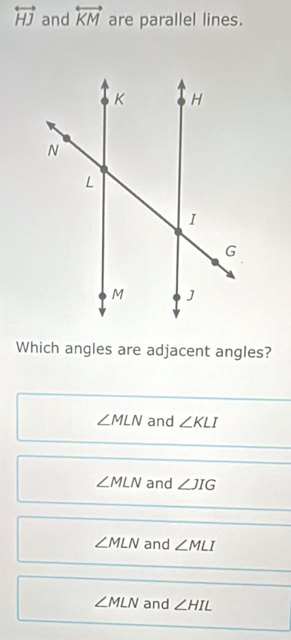 overleftrightarrow HJ and overleftrightarrow KM are parallel lines.
Which angles are adjacent angles?
∠ MLN and ∠ KLI
∠ MLN and ∠ JIG
∠ MLN and ∠ MLI
∠ MLN and ∠ HIL