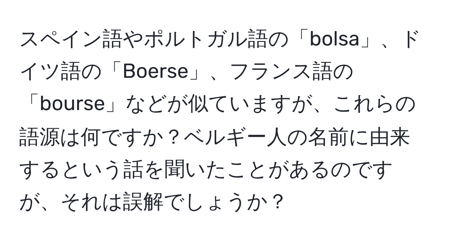 スペイン語やポルトガル語の「bolsa」、ドイツ語の「Boerse」、フランス語の「bourse」などが似ていますが、これらの語源は何ですか？ベルギー人の名前に由来するという話を聞いたことがあるのですが、それは誤解でしょうか？