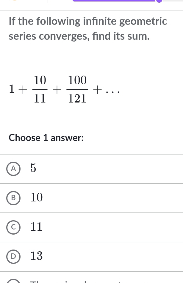 If the following infnite geometric
series converges, find its sum.
1+ 10/11 + 100/121 +... 
Choose 1 answer:
A 5
B 10
C 11
D 13