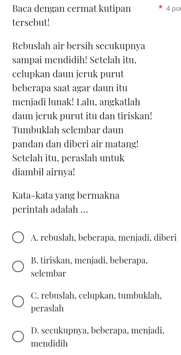 Baca dengan cermat kutipan 4 poi
tersebut!
Rebuslah air bersih secukupnya
sampai mendidih! Setelah itu,
celupkan daun jeruk purut
beberapa saat agar daun itu
menjadi lunak! Lalu, angkatlah
daun jeruk purut itu dan tiriskan!
Tumbuklah selembar daun
pandan dan diberi air matang!
Setelah itu, peraslah untuk
diambil airnya!
Kata-kata yang bermakna
perintah adalah ...
A. rebuslah, beberapa, menjadi, diberi
B. tiriskan, menjadi, beberapa,
selembar
C. rebuslah, celupkan, tumbuklah,
peraslah
D. secukupnya, beberapa, menjadi,
mendidih