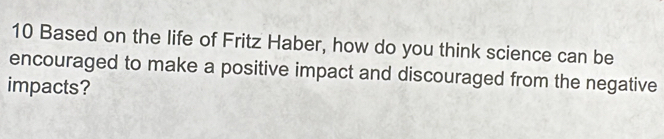 Based on the life of Fritz Haber, how do you think science can be 
encouraged to make a positive impact and discouraged from the negative 
impacts?