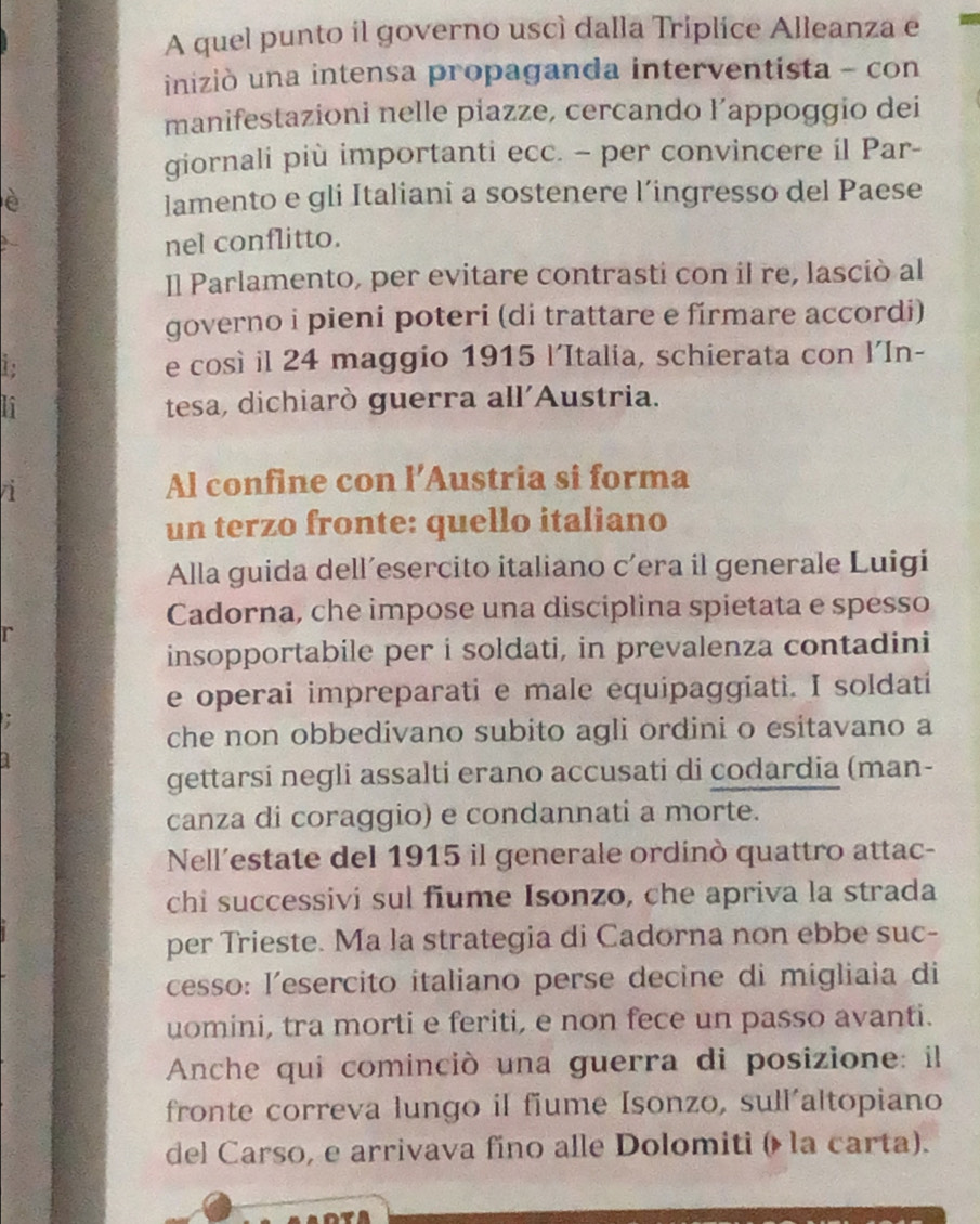 A quel punto il governo uscì dalla Triplice Alleanza e 
iniziò una intensa propaganda interventista - con 
manifestazioni nelle piazze, cercando l’appoggio dei 
giornali più importanti ecc. - per convincere il Par- 
è lamento e gli Italiani a sostenere l’ingresso del Paese 
nel conflitto. 
Il Parlamento, per evitare contrasti con il re, lasciò al 
governo i pieni poteri (di trattare e firmare accordi) 
to e così il 24 maggio 1915 l'Italia, schierata con l'In- 
n tesa, dichiarò guerra all'Austria. 
n 
Al confine con l’Austria si forma 
un terzo fronte: quello italiano 
Alla guida dell´esercito italiano c’era il generale Luigi 
Cadorna, che impose una disciplina spietata e spesso 
r 
insopportabile per i soldati, in prevalenza contadini 
e operai impreparati e male equipaggiati. I soldati 
che non obbedivano subito agli ordini o esitavano a 
gettarsi negli assalti erano accusati di codardia (man- 
canza di coraggio) e condannati a morte. 
Nell’estate del 1915 il generale ordinò quattro attac- 
chi successivi sul fiume Isonzo, che apriva la strada 
per Trieste. Ma la strategia di Cadorna non ebbe suc- 
cesso: lesercito italiano perse decine di migliaia di 
uomini, tra morti e feriti, e non fece un passo avanti. 
Anche qui cominciò una guerra di posizione: il 
fronte correva lungo il fiume Isonzo, sull'altopiano 
del Carso, e arrivava fino alle Dolomiti ( la carta).