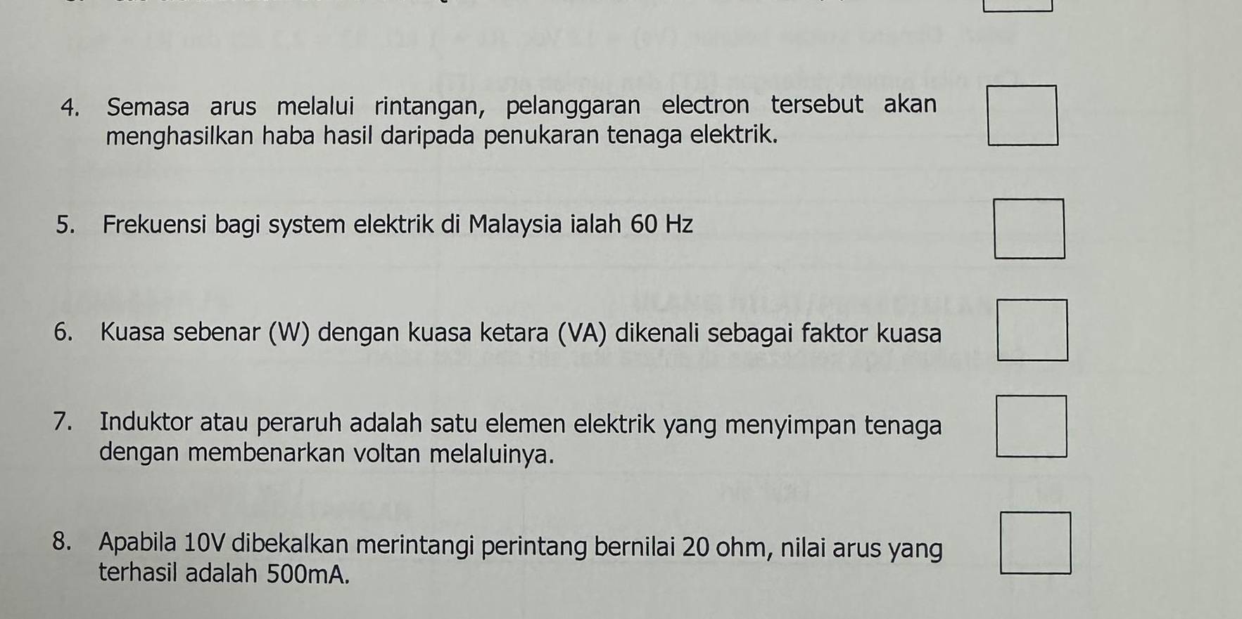 Semasa arus melalui rintangan, pelanggaran electron tersebut akan 
menghasilkan haba hasil daripada penukaran tenaga elektrik. 
5. Frekuensi bagi system elektrik di Malaysia ialah 60 Hz
6. Kuasa sebenar (W) dengan kuasa ketara (VA) dikenali sebagai faktor kuasa 
7. Induktor atau peraruh adalah satu elemen elektrik yang menyimpan tenaga 
dengan membenarkan voltan melaluinya. 
8. Apabila 10V dibekalkan merintangi perintang bernilai 20 ohm, nilai arus yang 
terhasil adalah 500mA.