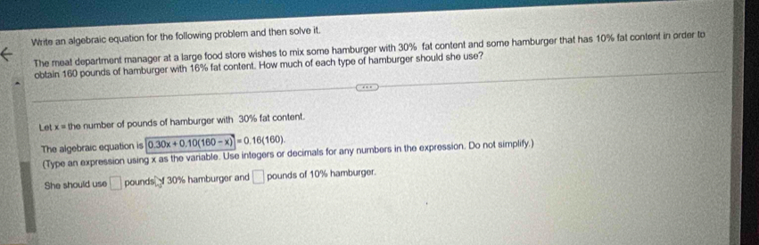 Write an algebraic equation for the following problem and then solve it. 
The meat department manager at a large food store wishes to mix some hamburger with 30% fat content and some hamburger that has 10% fat content in order to 
obtain 160 pounds of hamburger with 16% fat content. How much of each type of hamburger should she use? 
Let x= the number of pounds of hamburger with 30% fat content. 
The algebraic equation is 0.30x+0.10(160-x)=0.16(160). 
(Type an expression using x as the variable. Use integers or decimals for any numbers in the expression. Do not simplify.) 
She should use □ pounds f 30% hamburger and □ pounds of 10% hamburger.