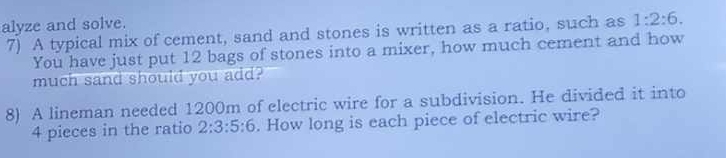 alyze and solve. 
7) A typical mix of cement, sand and stones is written as a ratio, such as 1:2:6. 
You have just put 12 bags of stones into a mixer, how much cement and how 
much sand should you add? 
8) A lineman needed 1200m of electric wire for a subdivision. He divided it into
4 pieces in the ratio 2:3:5:6. How long is each piece of electric wire?