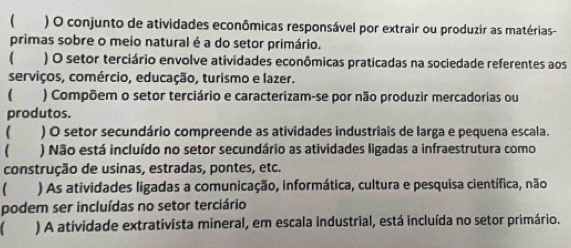 ( ) O conjunto de atividades econômicas responsável por extrair ou produzir as matérias- 
primas sobre o meio natural é a do setor primário. 
 ) O setor terciário envolve atividades econômicas praticadas na sociedade referentes aos 
serviços, comércio, educação, turismo e lazer. 
 ) Compõem o setor terciário e caracterizam-se por não produzir mercadorias ou 
produtos. 
 ) O setor secundário compreende as atividades industriais de larga e pequena escala. 
 ) Não está incluído no setor secundário as atividades ligadas a infraestrutura como 
construção de usinas, estradas, pontes, etc. 
 ) As atividades ligadas a comunicação, informática, cultura e pesquisa científica, não 
podem ser incluídas no setor terciário 
) A atividade extrativista mineral, em escala industrial, está incluída no setor primário.