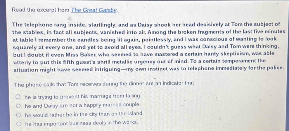 Read the excerpt from The Great Gatsby.
The telephone rang inside, startlingly, and as Daisy shook her head decisively at Tom the subject of
the stables, in fact all subjects, vanished into air. Among the broken fragments of the last five minutes
at table I remember the candles being lit again, pointlessly, and I was conscious of wanting to look
squarely at every one, and yet to avoid all eyes. I couldn't guess what Daisy and Tom were thinking,
but I doubt if even Miss Baker, who seemed to have mastered a certain hardy skepticism, was able
utterly to put this fifth guest's shrill metallic urgency out of mind. To a certain temperament the
situation might have seemed intriguing—my own instinct was to telephone immediately for the police.
The phone calls that Tom receives during the dinner are an indicator that
he is trying to prevent his marriage from failing.
he and Daisy are not a happily married couple.
he would rather be in the city than on the island.
he has important business deals in the works.