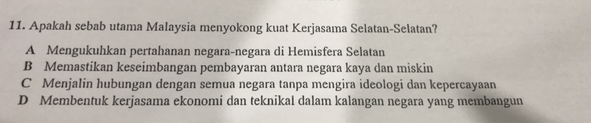 Apakah sebab utama Malaysia menyokong kuat Kerjasama Selatan-Selatan?
A Mengukuhkan pertahanan negara-negara di Hemisfera Selatan
B Memastikan keseimbangan pembayaran antara negara kaya dan miskin
C Menjalin hubungan dengan semua negara tanpa mengira ideologi dan kepercayaan
D Membentuk kerjasama ekonomi dan teknikal dalam kalangan negara yang membangun