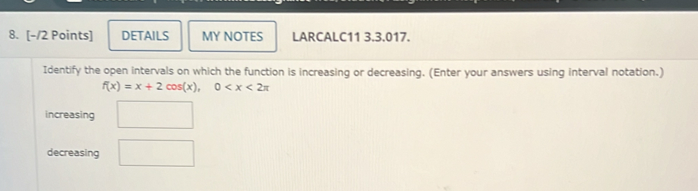 DETAILS MY NOTES LARCALC11 3.3.017. 
Identify the open intervals on which the function is increasing or decreasing. (Enter your answers using interval notation.)
f(x)=x+2cos (x), 0
increasing □ 
decreasing □