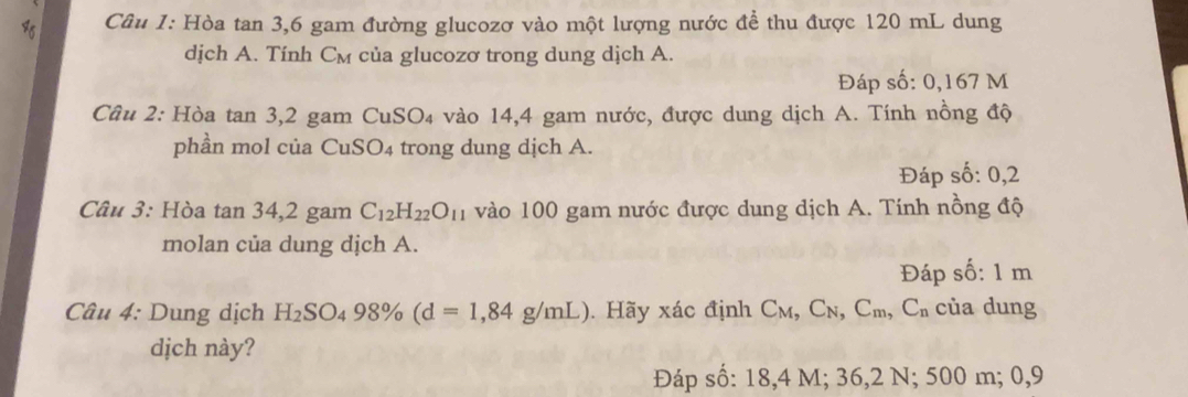 Hòa tan 3, 6 gam đường glucozơ vào một lượng nước đề thu được 120 mL dung 
dịch A. Tính Cм của glucozơ trong dung dịch A. 
Đáp số: 0,167 M
Câu 2: Hòa tan 3, 2 gam CuSO₄ vào 14,4 gam nước, được dung dịch A. Tính nồng độ 
phần mol của CuSO_4 trong dung dịch A. 
Đáp số: 0,2
Câu 3: Hòa tan 34, 2 gam C_12H_22O_11 vào 100 gam nước được dung dịch A. Tính nồng độ 
molan của dung dịch A. 
Đáp số: 1 m
Câu 4: Dung dịch H_2SO_498% (d=1,84g/mL) Hãy xác định C_M, C_N, C_m, C_n của dung 
dịch này? 
Đáp số: 18,4 M; 36,2 N; 500 m; 0,9