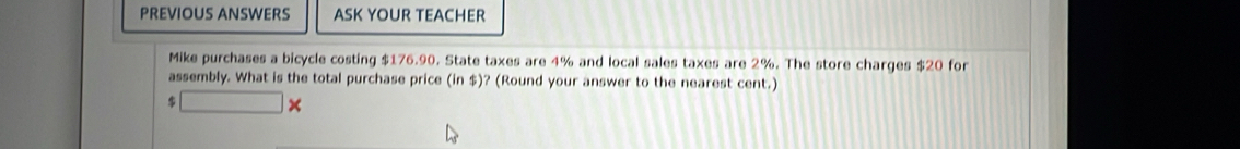 PREVIOUS ANSWERS ASK YOUR TEACHER 
Mike purchases a bicycle costing $176.90. State taxes are 4% and local sales taxes are 2%. The store charges $20 for 
assembly. What is the total purchase price (in $)? (Round your answer to the nearest cent.)
$