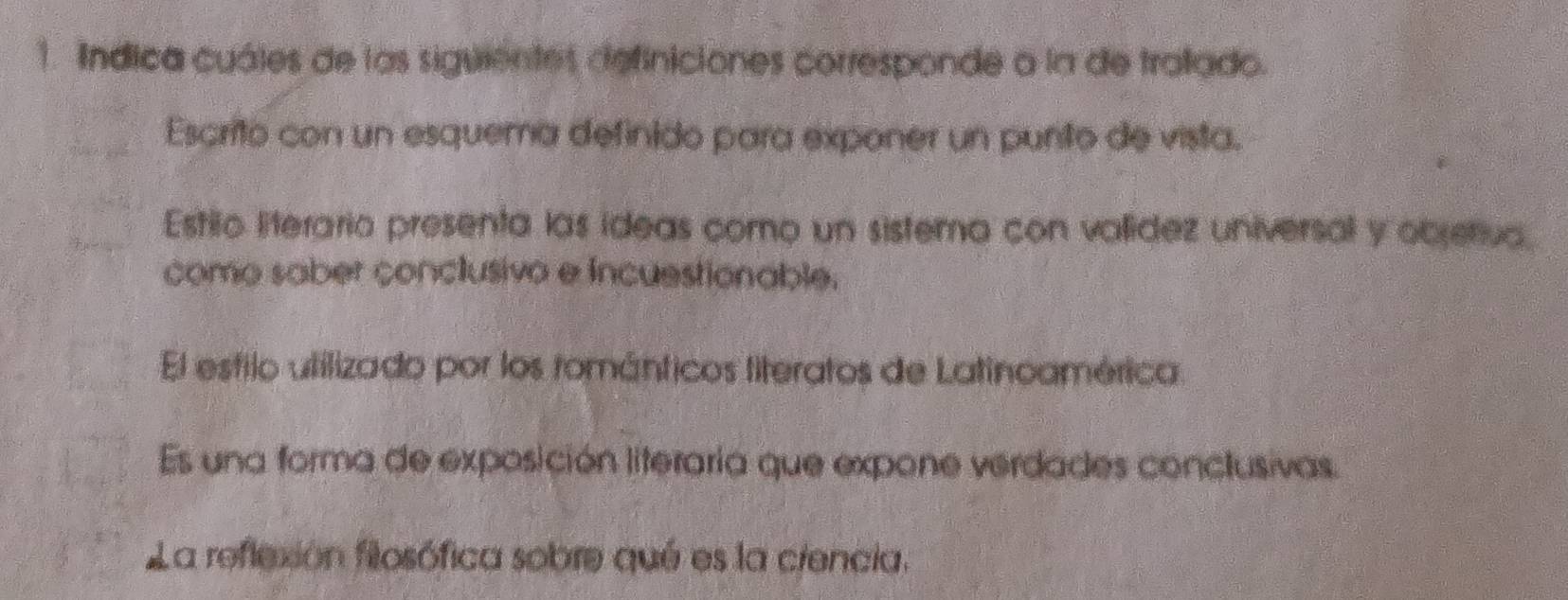 Indica cuáles de las siguientes definiciones corresponde a la de tralado.
Escrito con un esquema definido para exponer un punito de vista.
Estilo literaria presenta las ideas como un sistema con valídez universal y objetiva.
como saber conclusivo e incuestionable.
El estilo utilizado por los románticos literatos de Latinoamérica.
Es una forma de exposición literaria que expone verdades conclusivas.
La reflexión filosófica sobre qué es la ciencia.