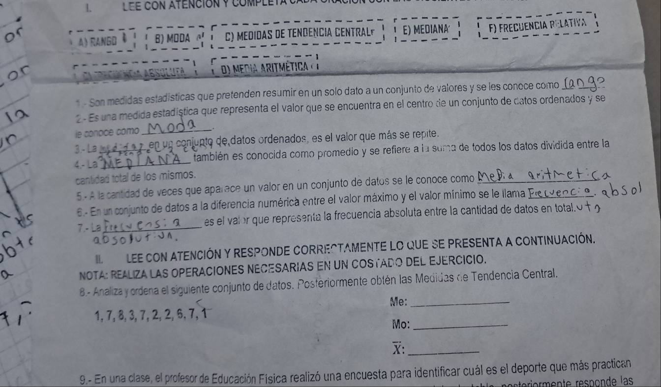 LEE CON ATENCIóN Y COMPLET 
A RANGO B) MODA α C) MEDIDAS DE TENDENCIA CENTRALF E) MEDIANA' F) FREçuEncIa RElativa 
do Media aritmética( l 
* - Son medidas estadisticas que pretenden resumir en un solo dato a un conjunto de valores y se les conoce como_ 
2 - Es una medida estadíștica que representa el valor que se encuentra en el centro de un conjunto de datos ordenados y se 
le conoce cómo_ 
3.- La en un conjupto de datos ordenados, es el valor que más se repite. 
4.- La__ también es conocida como promedio y se refiere a la suma de todos los datos dividida entre la 
cantidad total de los mismos. 
5.- A la cantidad de veces que aparece un valor en un conjunto de datos se le conoce como_ 
6.- En un conjunto de datos a la diferencia numérica entre el valor máximo y el valor mínimo se le llama Pe e_ 
7 - L _es el valor que representa la frecuencia absoluta entre la cantidad de datos en total.O 
I LEE CON ATENCIÓN Y RESPONDE CORRECTAMENTE LO quE SE PRESENTA A CONTINUAcIóN. 
NOTA: REALIZA LAS OPERACIONES NECESARIAS EN UN COSTADO DEL EJERCICIO. 
B.- Analiza y ordena el siguiente conjunto de datos. Posferiormente obtén las Medidas de Tendencia Central. 
Me:_
1, 7, 8, 3, 7, 2, 2, 6, 7, 1
Mo:_ 
X:_ 
9.- En una clase, el profesor de Educación Física realizó una encuesta para identificar cuál es el deporte que más practican 
eteiermente responde las