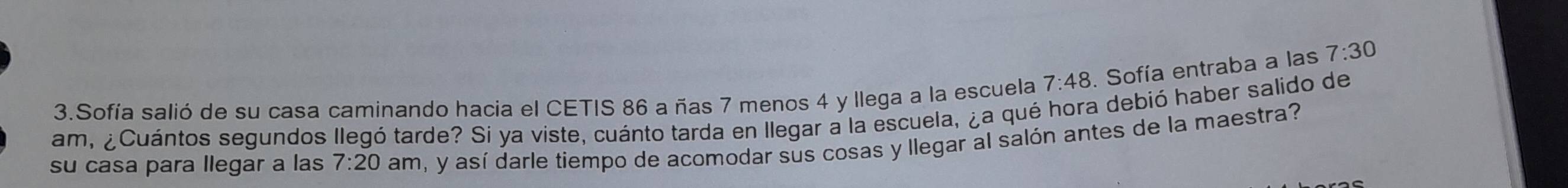 Sofía salió de su casa caminando hacia el CETIS 86 a ñas 7 menos 4 y llega a la escuela 7:48 , Sofía entraba a las 7:30
am, ¿Cuántos segundos llegó tarde? Si ya viste, cuánto tarda en llegar a la escuela, ¿a qué hora debió haber salido de 
su casa para llegar a las 7:20 am, y así darle tiempo de acomodar sus cosas y llegar al salón antes de la maestra?