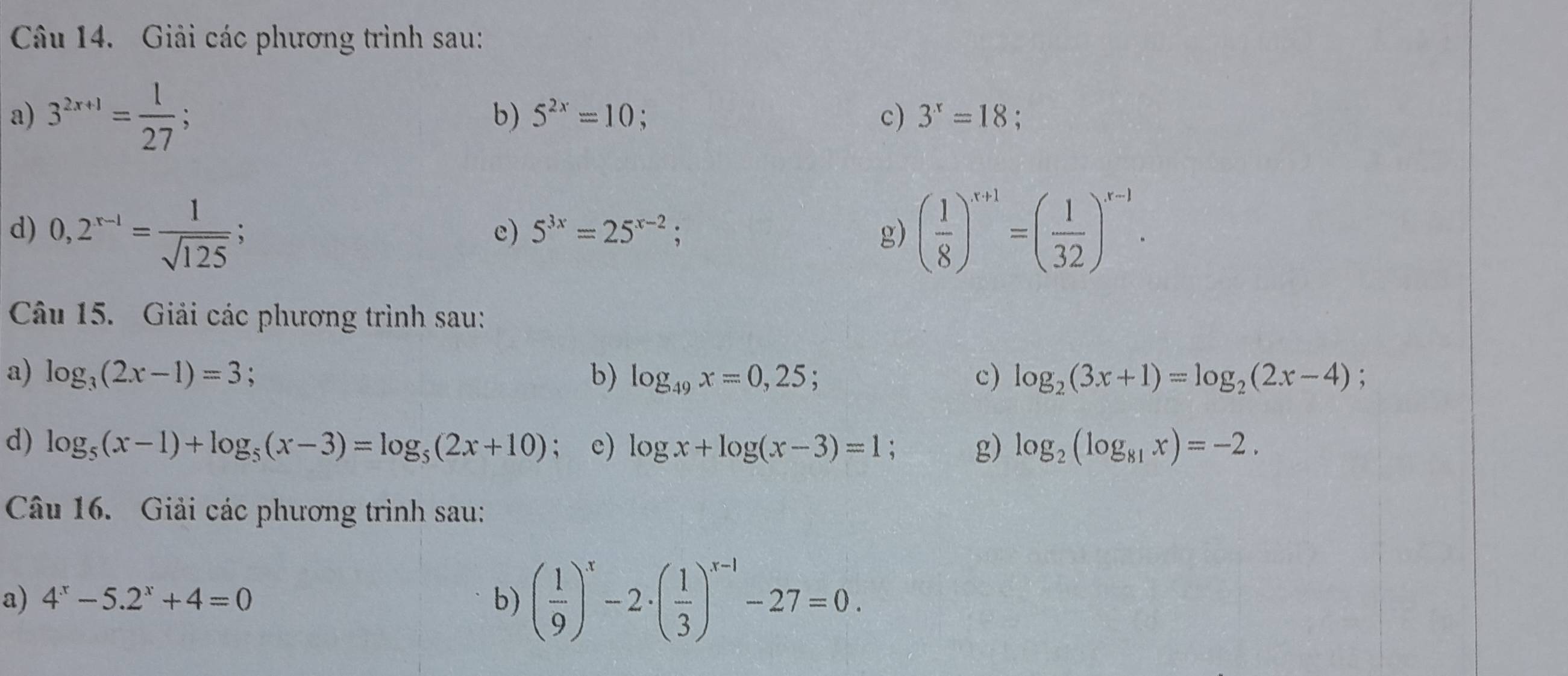 Giải các phương trình sau: 
a) 3^(2x+1)= 1/27 ; 
b) 5^(2x)=10; c) 3^x=18
d) 0,2^(x-1)= 1/sqrt(125)  ( 1/8 )^x+1=( 1/32 )^x-1·
c) 5^(3x)=25^(x-2); g) 
Câu 15. Giải các phương trình sau: 
a) log _3(2x-1)=3 、 
b) log _49x=0,25; c) log _2(3x+1)=log _2(2x-4) , 
d) log _5(x-1)+log _5(x-3)=log _5(2x+10); c) log x+log (x-3)=1; g) log _2(log _81x)=-2. 
Câu 16. Giải các phương trình sau: 
a) 4^x-5.2^x+4=0 b) ( 1/9 )^x-2· ( 1/3 )^x-1-27=0.