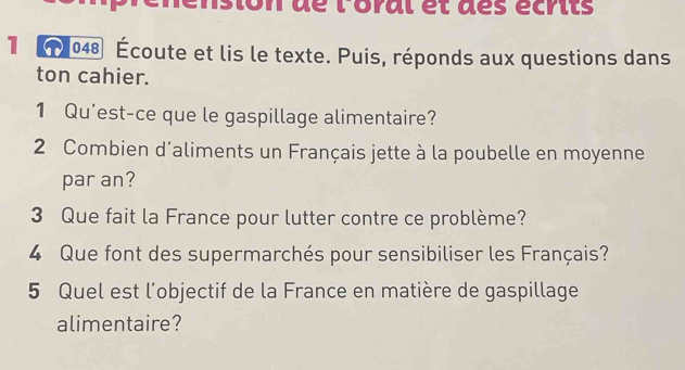 dé loral et des écrits 
1 048 Écoute et lis le texte. Puis, réponds aux questions dans 
ton cahier. 
1 Qu'est-ce que le gaspillage alimentaire? 
2 Combien d'aliments un Français jette à la poubelle en moyenne 
par an? 
3 Que fait la France pour lutter contre ce problème? 
4 Que font des supermarchés pour sensibiliser les Français? 
5 Quel est l'objectif de la France en matière de gaspillage 
alimentaire?