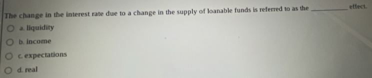 The change in the interest rate due to a change in the supply of loanable funds is referred to as the _effect.
a. liquidity
b. income
c. expectations
d. real