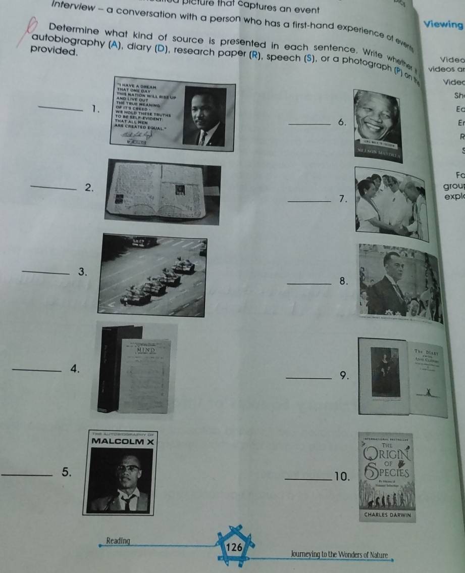 plcture that captures an event 
Viewing 
Interview - a conversation with a person who has a first-hand experience of ever 
Determine what kind of source is presented in each sentence. Write whether videos ar 
provided. 
autobiography (A), diary (D), research paper (R), speech (S), or a photograph (P) on the Video 
Video 
*HavE A DReAm 
Sh 
_ 
ANé téue Réáning 
Ed 
1. We hold thèse truths 
To Be self-evident 
Are created équal '' that All mêm 
_6. 
Er 
R 

Fo 
_2 grou 
_7expl 
_3. 
_8. 
The Diast 

_4. 
_9. 
_ 

_5. 
_10. 
Reading
126 Journeying to the Wonders of Nature