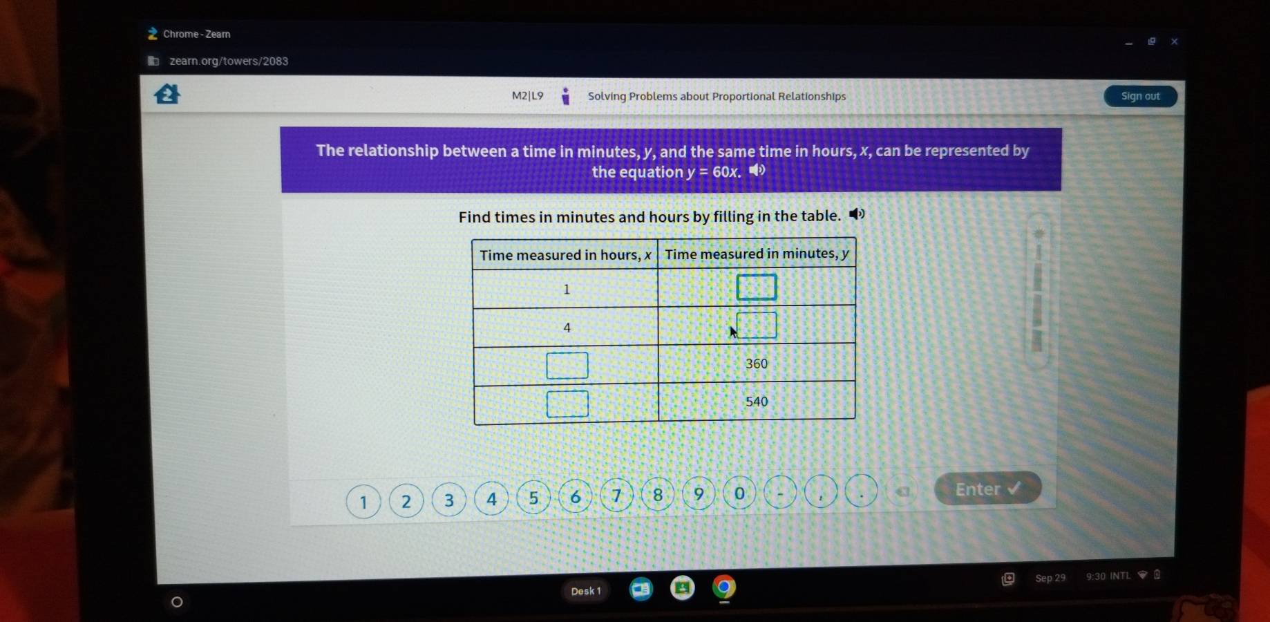 Chrome - Zearn 
zearn.org/towers/2083 
M2|L9 Solving Problems about Proportional Relationships Sign out 
The relationship between a time in minutes, y, and the same time in hours, x, can be represented by 
the equation y= 60x. 
Find times in minutes and hours by filling in the table.
1 2 3 4 5 6 7 8 9 0 
a Enter √ 
9:30 INTL □ 
Desk 1