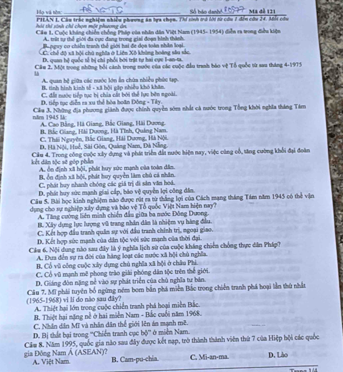 Họ và tên:_  Số bão danh Mã đề 121
PHẢN I. Câu trắc nghiệm nhiều phương án lựa chọn. Thí sinh trở lời từ cầu 1 đến câu 24. Mỗi câu
hải thỉ sinh chỉ chọn một phương án.
Câu 1. Cuộc kháng chiến chống Pháp của nhân dân Việt Nam (1945- 1954) diễn ra trong điều kiện
A. trật tự thể giới đa cực đang trong giai đoạn hình thành.
Banguy cơ chiến tranh thế giới hai đe dọa toàn nhân loại.
C. chế độ xã hội chủ nghĩa ở Liên Xô khủng hoàng sâu sắc.
D. quan hộ quốc tế bị chỉ phối bởi trật tự hai cực I-an-ta.
Câu 2. Một trong những bối cảnh trong nước của các cuộc đầu tranh bảo vệ Tổ quốc từ sau tháng 4-1975

A. quan hệ giữa các nước lớn ẩn chứa nhiều phức tạp.
B. tinh hình kinh tế - xã hội gặp nhiều khó khăn.
C. đất nước tiếp tục bị chia cất bởi thế lực bên ngoài.
D. tiếp tục diễn ra xu thể hòa hoãn Đông - Tây.
Câu 3. Những địa phương giành được chính quyền sớm nhất cả nước trong Tổng khởi nghĩa tháng Tâm
năm 1945 lå:
A. Cao Bằng, Hà Giang, Bắc Giang, Hải Dương.
B. Bắc Giang, Hải Dương, Hà Tĩnh, Quảng Nam.
C. Thái Nguyên, Bắc Giang, Hái Dương, Hà Nội.
D. Hà Nội, Huế, Sài Gòn, Quảng Nam, Đà Nẵng.
Câu 4. Trong công cuộc xây dựng và phát triển đất nước hiện nay, việc củng cố, tăng cường khối đại đoàn
kết dân tộc sẽ góp phần
A. ổn định xã hội, phát huy sức mạnh của toàn dân.
B. ổn định xã hội, phát huy quyền làm chủ cá nhân.
C. phát huy nhanh chóng các giá trị di sản văn hoá.
D. phát huy sức mạnh giai cấp, bảo vệ quyền lợi công dân.
Câu 5. Bài học kinh nghiệm nào được rút ra từ thắng lợi của Cách mạng tháng Tám năm 1945 có thể vận
dụng cho sự nghiệp xây dựng và bão vệ Tổ quốc Việt Nam hiện nay?
A. Tăng cường liên minh chiến đầu giữa ba nước Đông Dương.
B. Xây dựng lực lượng vũ trang nhân dân là nhiệm vụ hàng đầu.
C. Kết hợp đấu tranh quân sự với đấu tranh chính trị, ngoại giao.
D. Kết hợp sức mạnh của dân tộc với sức mạnh của thời đại.
Câu 6. Nội dung nào sau đây là ý nghĩa lịch sử của cuộc kháng chiến chống thực dân Pháp?
A. Đưa đến sự ra đời của hàng loạt các nước xã hội chủ nghĩa.
B. Cổ vũ công cuộc xây dựng chủ nghĩa xã hội ở châu Phi.
C. Cổ vũ mạnh mẽ phong trào giải phóng dân tộc trên thế giới.
D. Giáng đòn nặng nề vào sự phát triển của chủ nghĩa tư bản.
Câu 7. Mĩ phải tuyên bố ngừng ném bom bắn phá miền Bắc trong chiến tranh phá hoại lần thứ nhất
(1965-1968) vì lí do nào sau đây?
A. Thiệt hại lớn trong cuộc chiến tranh phá hoại miền Bắc.
B. Thiệt hại nặng a° * ở hai miền Nam - Bắc cuối năm 1968.
C. Nhân dân Mĩ và nhân dân thế giới lên án mạnh mẽ.
D. Bị thất bại trong “Chiển tranh cục bộ” ở miền Nam.
Câu 8. Năm 1995, quốc gia nào sau đây được kết nạp, trở thành thành viên thứ 7 của Hiệp hội các quốc
gia Đông Nam Á (ASEAN)? D. Lào
A. Việt Nam. B. Cam-pu-chia. C. Mi-an-ma.