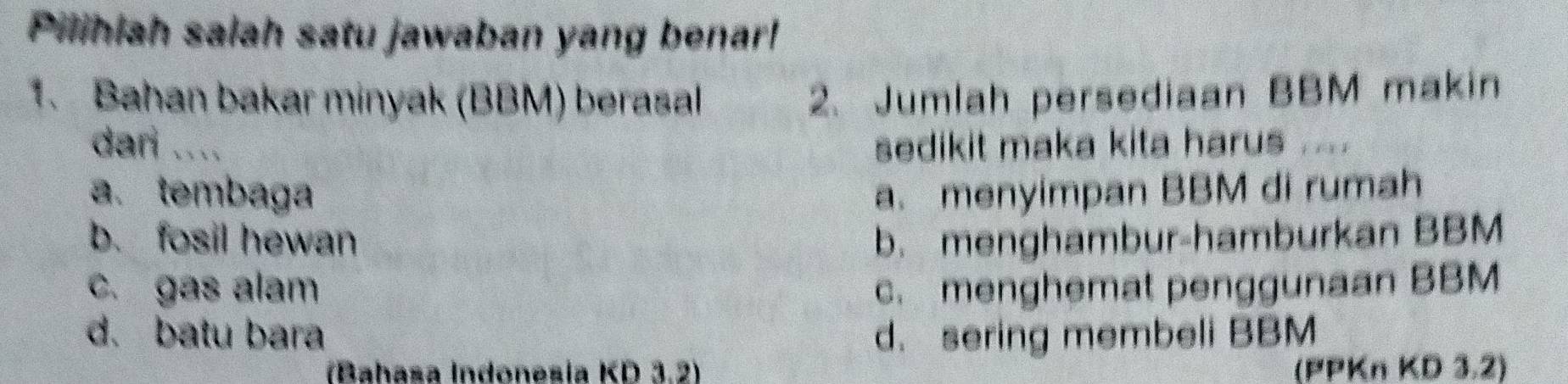 Pilihiah salah satu jawaban yang benar!
1. Bahan bakar minyak (BBM) berasal 2. Jumlah persediaan BBM makin
dari .... sedikit maka kita harus ....
a. tembaga a. menyimpan BBM di rumah
b. fosil hewan b. menghambur-hamburkan BBM
c. gas alam c. menghemat penggunaan BBM
d. batu bara d. sering membeli BBM
(Bahasa Indonesia KD 3.2) (PPKn KD 3.2)