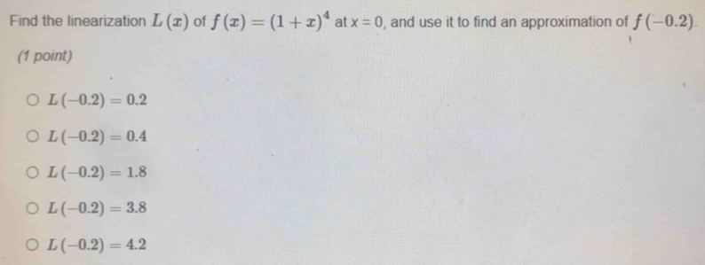 Find the linearization L(x) of f(x)=(1+x)^4 at x=0 , and use it to find an approximation of f(-0.2). 
(1 point)
L(-0.2)=0.2
L(-0.2)=0.4
L(-0.2)=1.8
L(-0.2)=3.8
L(-0.2)=4.2