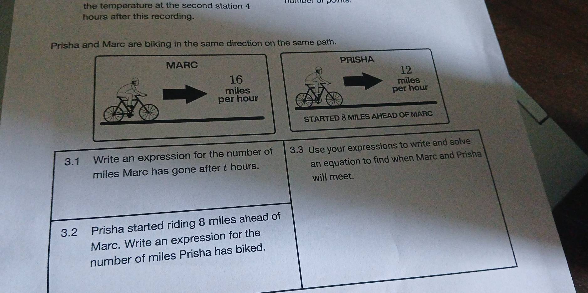 the temperature at the second station 4
hours after this recording. 
Prisha and Marc are biking in the same direction on the same path. 
3.1 Write an expression for the number of 3.3 Use your expressions to write and solve 
miles Marc has gone after t hours. an equation to find when Marc and Prisha 
will meet. 
3.2 Prisha started riding 8 miles ahead of 
Marc. Write an expression for the 
number of miles Prisha has biked.