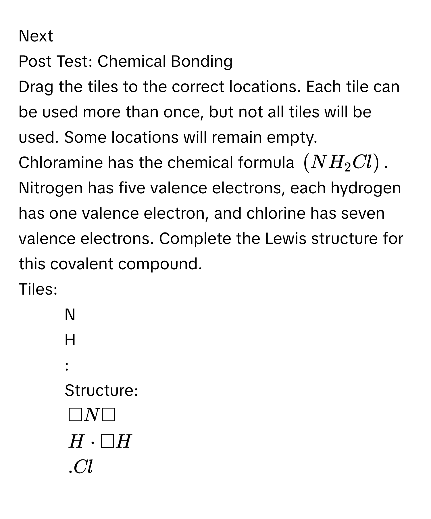 Next 
Post Test: Chemical Bonding 
Drag the tiles to the correct locations. Each tile can be used more than once, but not all tiles will be used. Some locations will remain empty. 
Chloramine has the chemical formula (NH_2Cl). Nitrogen has five valence electrons, each hydrogen has one valence electron, and chlorine has seven 
valence electrons. Complete the Lewis structure for this covalent compound. 
Tiles: 
- N 
- H 
- : 
Structure:
□ N□
H· □ H .Cl