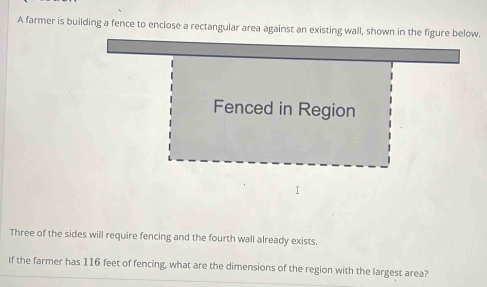 A farmer is building a fence to enclose a rectangular area against an . 
Three of the sides will require fencing and the fourth wall already exists. 
If the farmer has 116 feet of fencing, what are the dimensions of the region with the largest area?