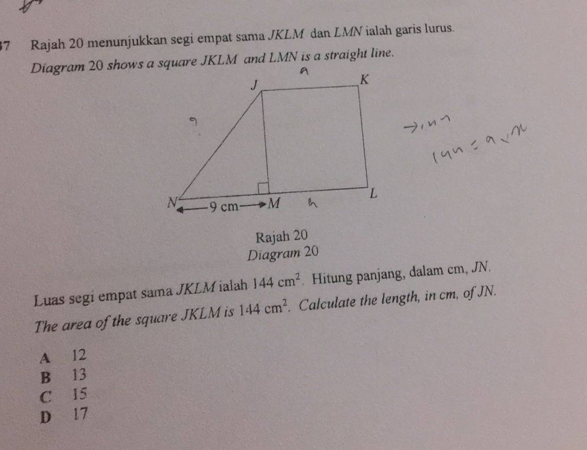 Rajah 20 menunjukkan segi empat sama JKLM dan LMN ialah garis lurus.
Rajah 20
Diagram 20
Luas segi empat sama JKLM ialah 144cm^2. Hitung panjang, dalam cm, JN.
The area of the square JKLM is 144cm^2. Calculate the length, in cm, of JN.
A 12
B 13
C 15
D 17