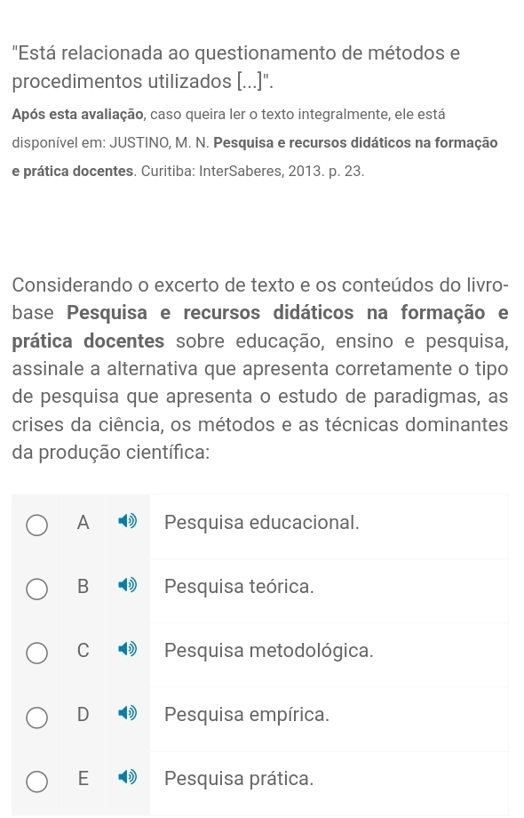 "Está relacionada ao questionamento de métodos e
procedimentos utilizados [...]".
Após esta avaliação, caso queira ler o texto integralmente, ele está
disponível em: JUSTINO, M. N. Pesquisa e recursos didáticos na formação
e prática docentes. Curitiba: InterSaberes, 2013. p. 23.
Considerando o excerto de texto e os conteúdos do livro-
base Pesquisa e recursos didáticos na formação e
prática docentes sobre educação, ensino e pesquisa,
assinale a alternativa que apresenta corretamente o tipo
de pesquisa que apresenta o estudo de paradigmas, as
crises da ciência, os métodos e as técnicas dominantes
da produção científica:
A Pesquisa educacional.
B Pesquisa teórica.
C Pesquisa metodológica.
D Pesquisa empírica.
E Pesquisa prática.